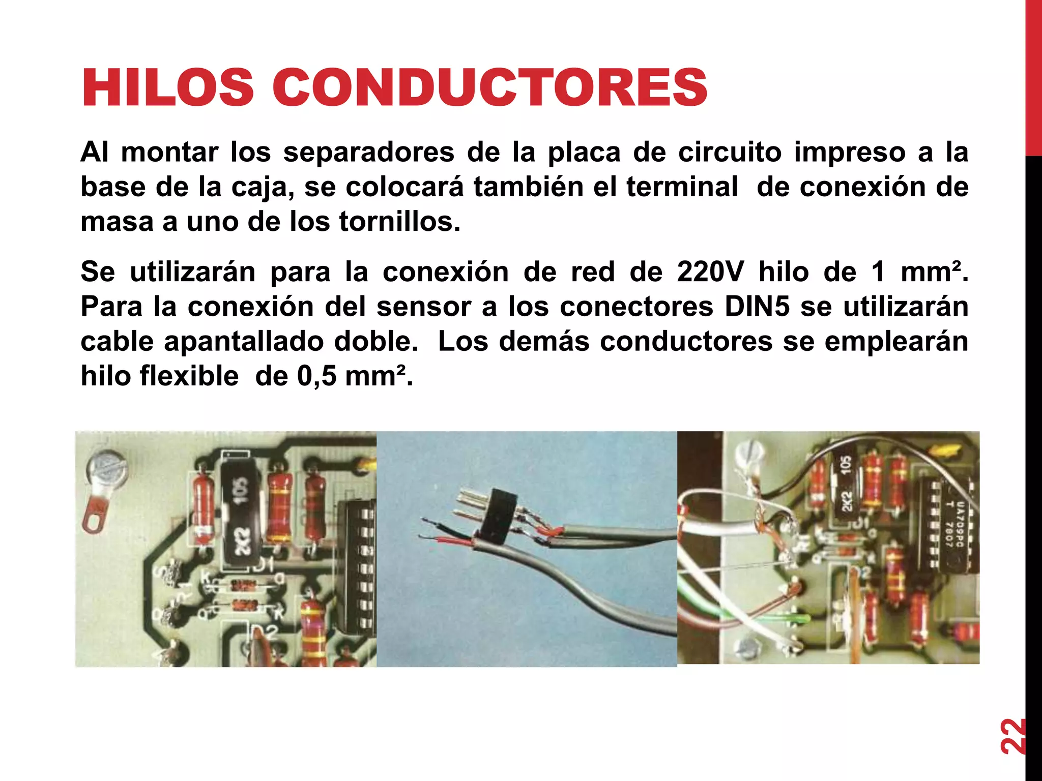 HILOS CONDUCTORES
Al montar los separadores de la placa de circuito impreso a la
base de la caja, se colocará también el terminal de conexión de
masa a uno de los tornillos.
Se utilizarán para la conexión de red de 220V hilo de 1 mm².
Para la conexión del sensor a los conectores DIN5 se utilizarán
cable apantallado doble. Los demás conductores se emplearán
hilo flexible de 0,5 mm².
22
 