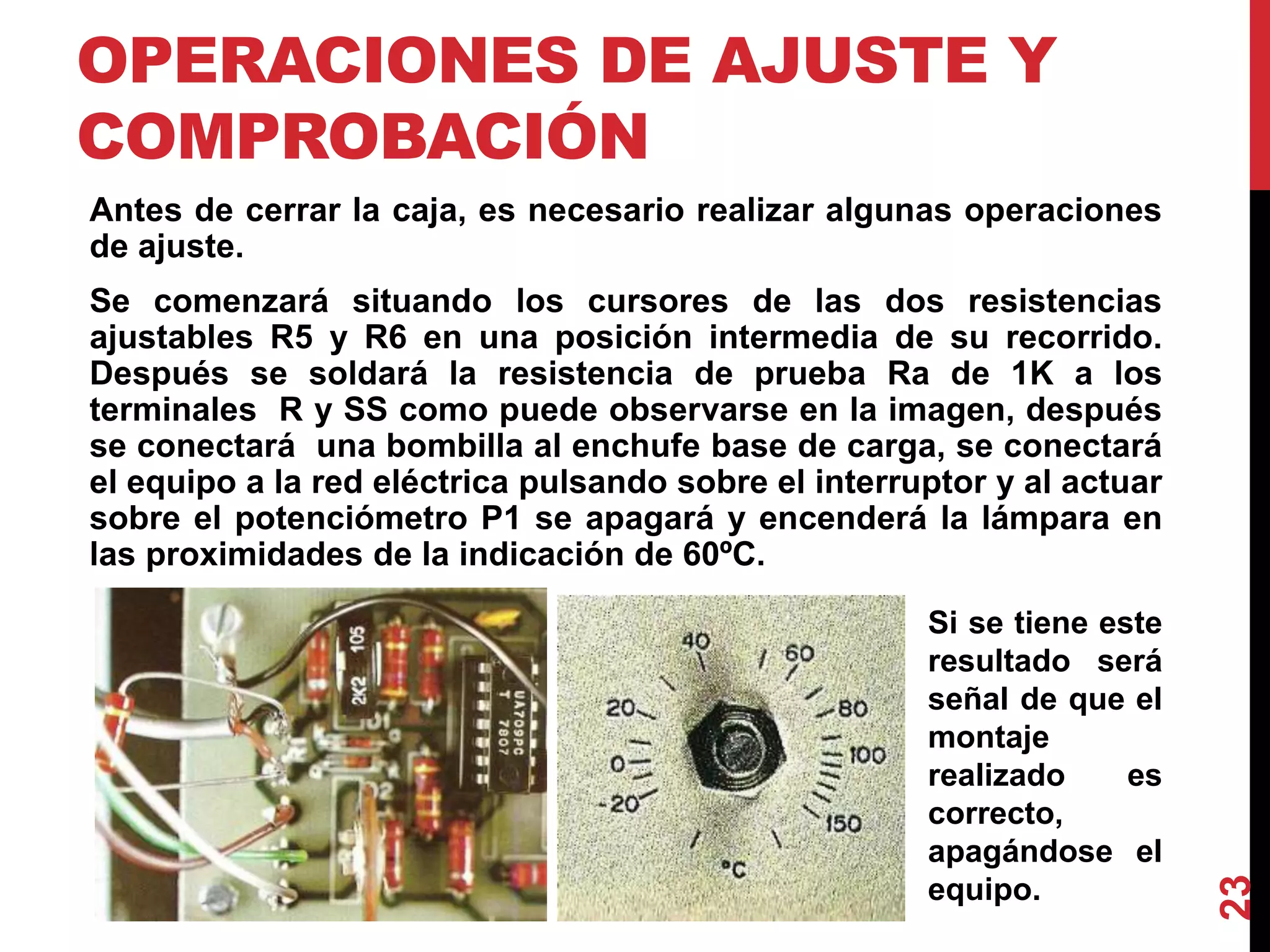OPERACIONES DE AJUSTE Y
COMPROBACIÓN
Antes de cerrar la caja, es necesario realizar algunas operaciones
de ajuste.
Se comenzará situando los cursores de las dos resistencias
ajustables R5 y R6 en una posición intermedia de su recorrido.
Después se soldará la resistencia de prueba Ra de 1K a los
terminales R y SS como puede observarse en la imagen, después
se conectará una bombilla al enchufe base de carga, se conectará
el equipo a la red eléctrica pulsando sobre el interruptor y al actuar
sobre el potenciómetro P1 se apagará y encenderá la lámpara en
las proximidades de la indicación de 60ºC.
23
Si se tiene este
resultado será
señal de que el
montaje
realizado es
correcto,
apagándose el
equipo.
 