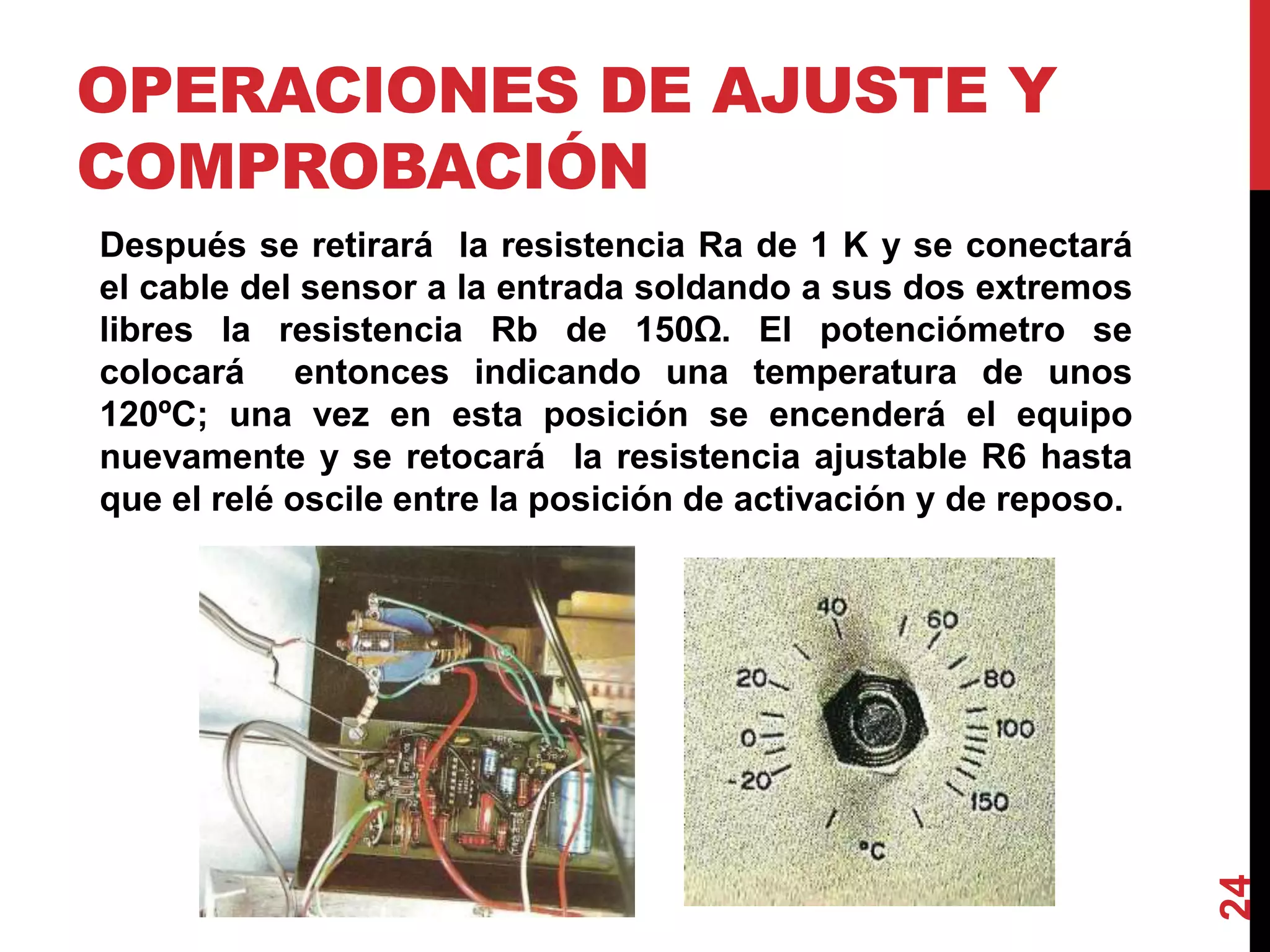 OPERACIONES DE AJUSTE Y
COMPROBACIÓN
Después se retirará la resistencia Ra de 1 K y se conectará
el cable del sensor a la entrada soldando a sus dos extremos
libres la resistencia Rb de 150Ω. El potenciómetro se
colocará entonces indicando una temperatura de unos
120ºC; una vez en esta posición se encenderá el equipo
nuevamente y se retocará la resistencia ajustable R6 hasta
que el relé oscile entre la posición de activación y de reposo.
24
 