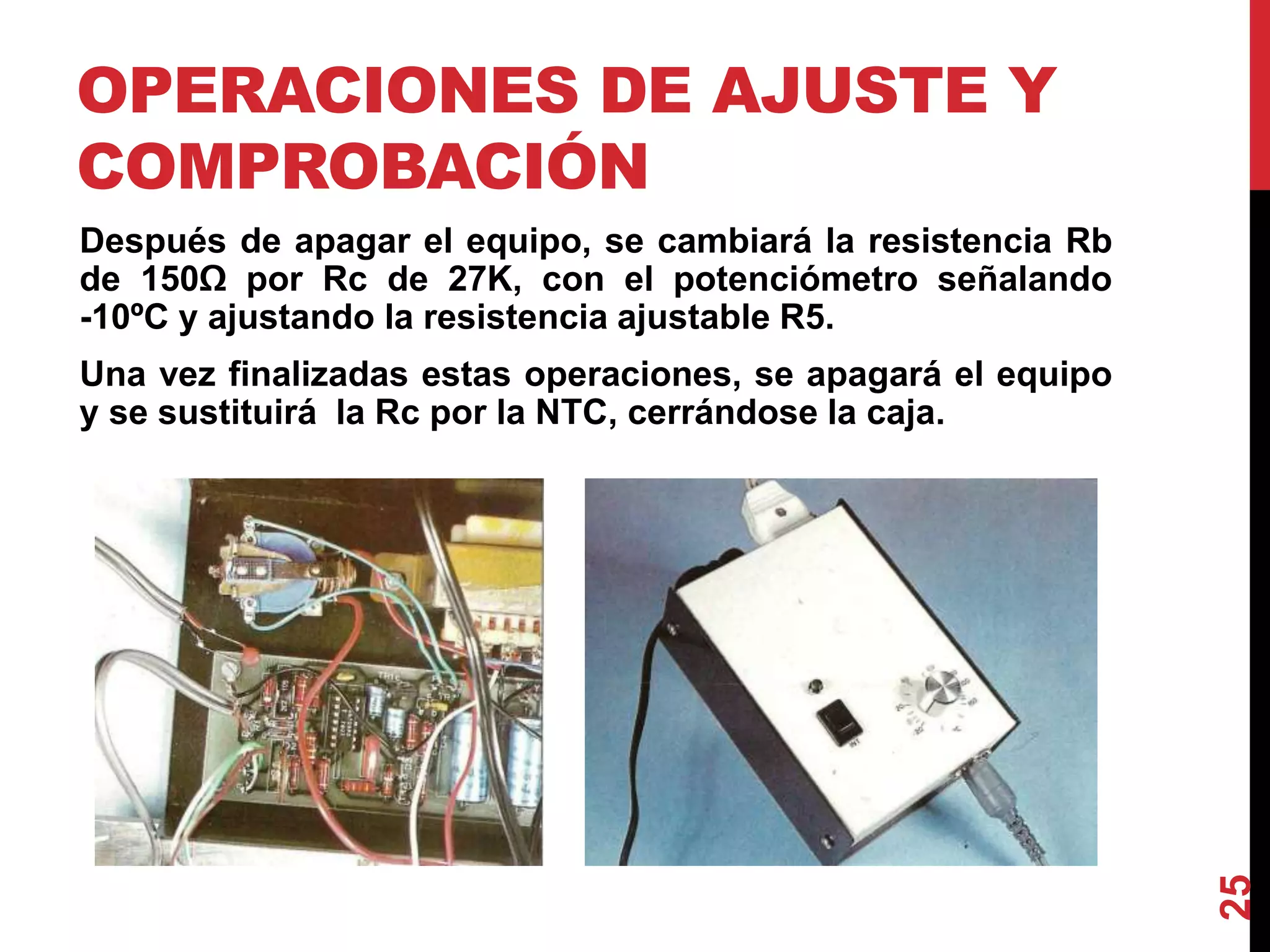 OPERACIONES DE AJUSTE Y
COMPROBACIÓN
Después de apagar el equipo, se cambiará la resistencia Rb
de 150Ω por Rc de 27K, con el potenciómetro señalando
-10ºC y ajustando la resistencia ajustable R5.
Una vez finalizadas estas operaciones, se apagará el equipo
y se sustituirá la Rc por la NTC, cerrándose la caja.
25
 