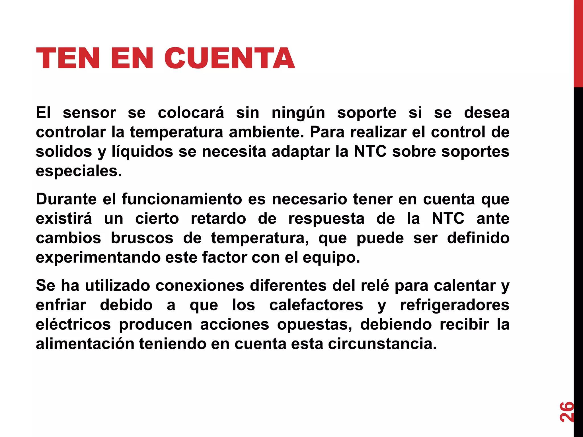 TEN EN CUENTA
El sensor se colocará sin ningún soporte si se desea
controlar la temperatura ambiente. Para realizar el control de
solidos y líquidos se necesita adaptar la NTC sobre soportes
especiales.
Durante el funcionamiento es necesario tener en cuenta que
existirá un cierto retardo de respuesta de la NTC ante
cambios bruscos de temperatura, que puede ser definido
experimentando este factor con el equipo.
Se ha utilizado conexiones diferentes del relé para calentar y
enfriar debido a que los calefactores y refrigeradores
eléctricos producen acciones opuestas, debiendo recibir la
alimentación teniendo en cuenta esta circunstancia.
26
 