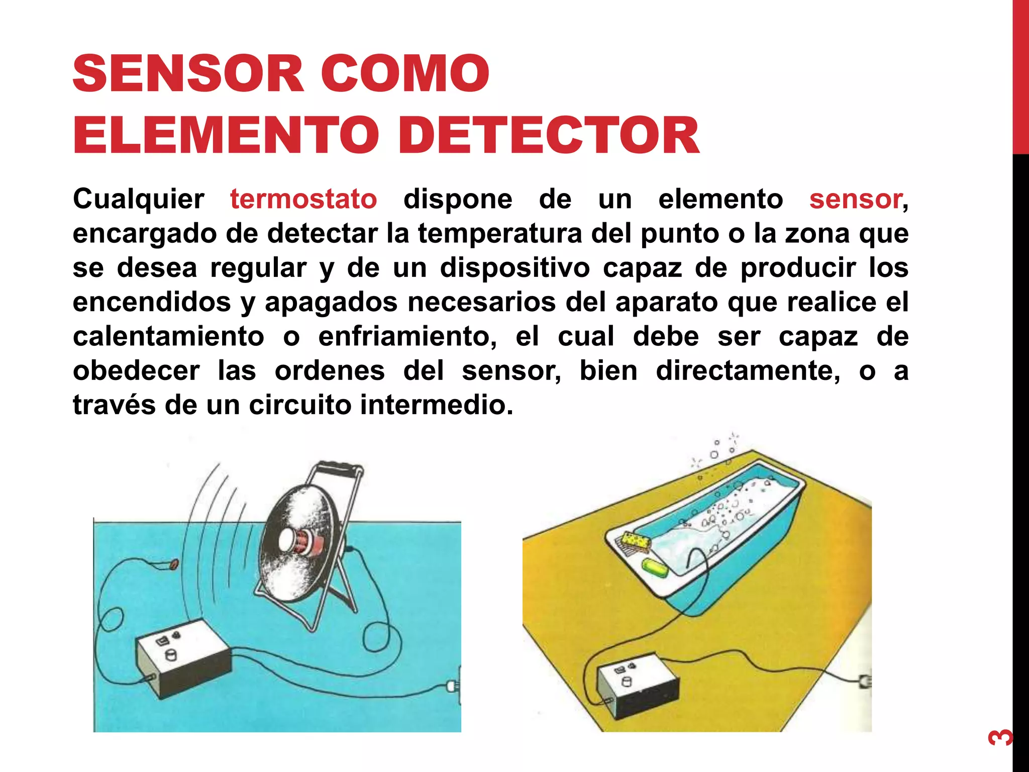 SENSOR COMO
ELEMENTO DETECTOR
Cualquier termostato dispone de un elemento sensor,
encargado de detectar la temperatura del punto o la zona que
se desea regular y de un dispositivo capaz de producir los
encendidos y apagados necesarios del aparato que realice el
calentamiento o enfriamiento, el cual debe ser capaz de
obedecer las ordenes del sensor, bien directamente, o a
través de un circuito intermedio.
3
 