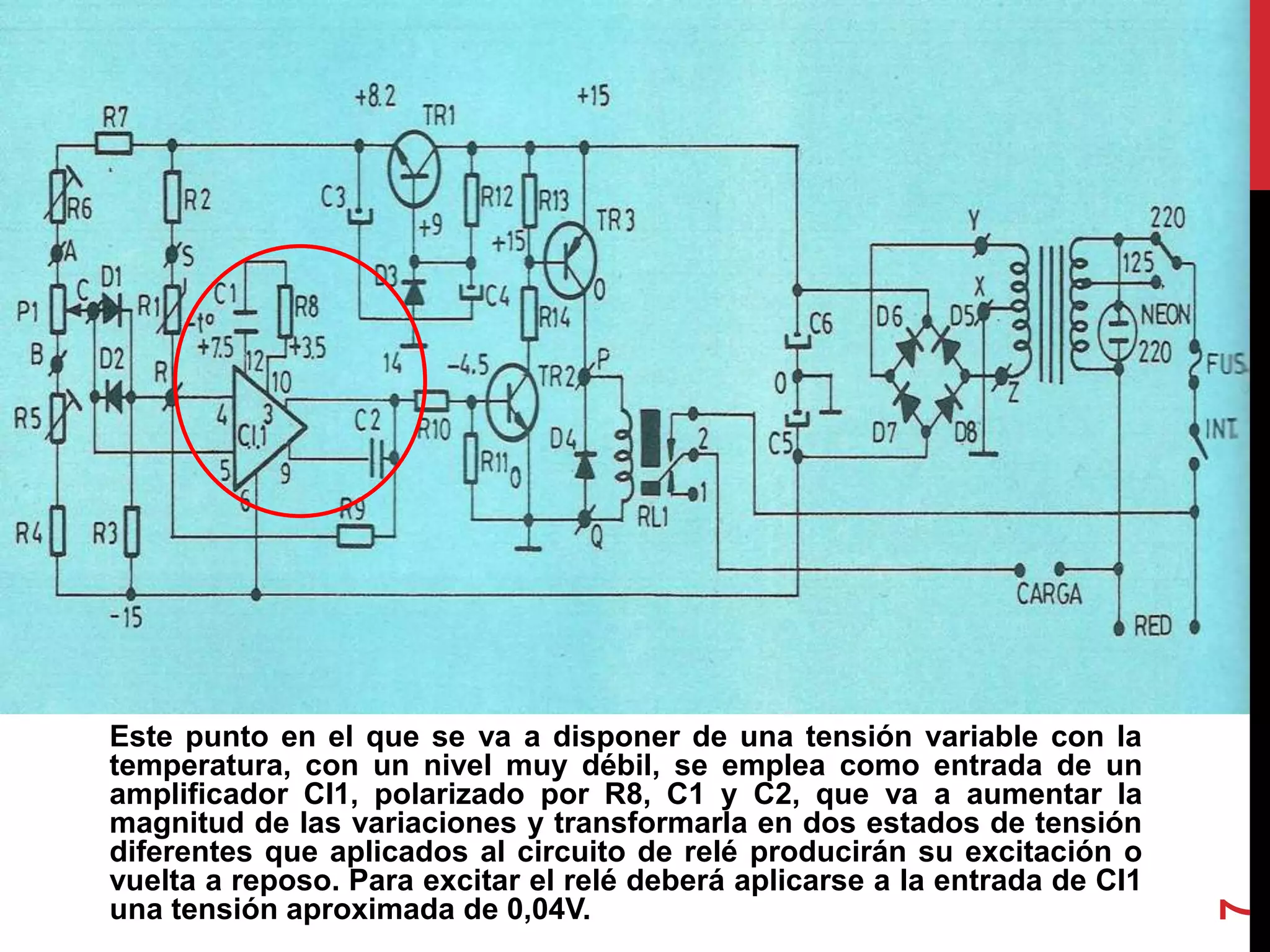 Este punto en el que se va a disponer de una tensión variable con la
temperatura, con un nivel muy débil, se emplea como entrada de un
amplificador CI1, polarizado por R8, C1 y C2, que va a aumentar la
magnitud de las variaciones y transformarla en dos estados de tensión
diferentes que aplicados al circuito de relé producirán su excitación o
vuelta a reposo. Para excitar el relé deberá aplicarse a la entrada de CI1
una tensión aproximada de 0,04V.
7
 