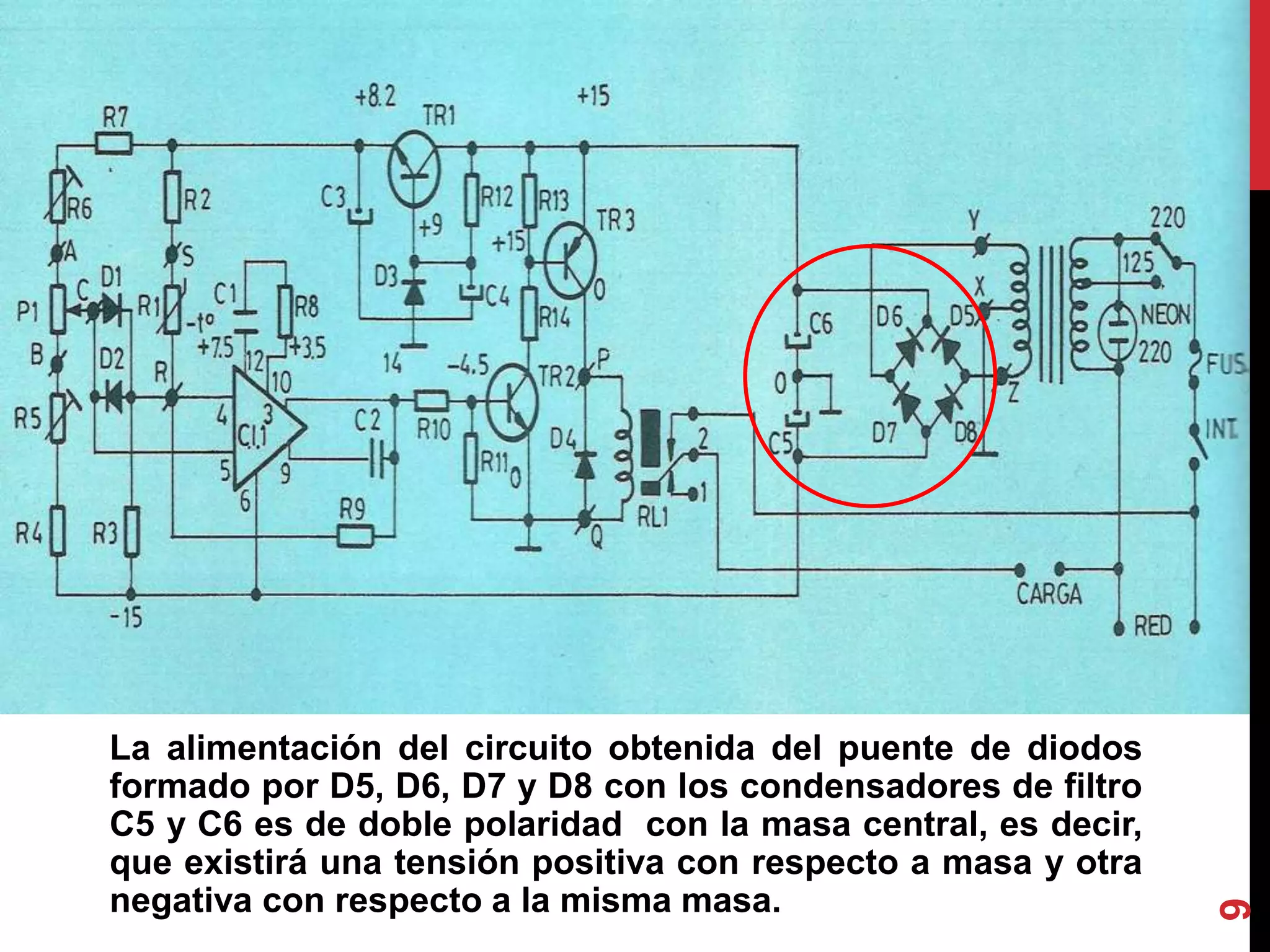 La alimentación del circuito obtenida del puente de diodos
formado por D5, D6, D7 y D8 con los condensadores de filtro
C5 y C6 es de doble polaridad con la masa central, es decir,
que existirá una tensión positiva con respecto a masa y otra
negativa con respecto a la misma masa.
9
 