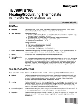 GUIDE SPECIFICATION
63-4370
TB6980/TB7980
Floating/Modulating Thermostats
FOR HYDRONIC AND VAV ZONED SYSTEMS
GENERAL
A. Overview: The contractor shall furnish, install, and place in operating condition, an HVAC control system
described herein. All units shall be located in accordance with the plans.
B. Type of System: System Requirements:
a. Control up to 1 modulating/floating actuator (all models) plus an additional modulating output
and digital output (TB6980B and TB7980B).
b. Include a comfort adjust feature to modify setpoints for the override duration.
c. Provide Proportional plus Integral (P + I) temperature control.
d. Display room temperature in °F or °C.
System Components:
a. Duct mount temperature sensors (optional).
b. Wall mount temperature sensors (optional).
c. Outdoor air sensor (optional).
d. Modulating or Floating damper or valve actuators.
C. Codes and Standards: The system shall comply with applicable provisions of ASHRAE® 90-75. These specifications are
based on equipment from Honeywell to set a standard for design and quality.
D. Wiring: All wiring shall meet national electrical codes and local electrical codes.
E. Testing Guarantee
Service: Prior to installation, the contractor shall provide copies of submittals. The contractor is responsible
for assuring that conduit and wire quantity, size, and type are suitable for the equipment supplied.
Upon completion, the contractor shall conduct a total system test for the owner and engineer. All
components, parts, and assemblies supplied by the manufacturer shall be guaranteed against
defects in materials and workmanship for 5 years. Warranty service shall be performed by the
contractor.
SEQUENCE OF OPERATIONS
Space temperature deviation above or below the setpoint shall generate a demand signal to control the system as follows:
A. Heating: The thermostat shall control the heating output based on the demand signal communicated from
the thermostat, taking into account both space temperature deviation (proportional gain) and the
duration of that temperature deviation (integral gain). The thermostat shall energize heating
equipment when space temperature falls below heating setpoint.
B. Cooling: The thermostat shall control the cooling output based on the demand signal communicated from the
thermostat program, taking into account both space temperature deviation (proportional gain) and
the duration of that temperature deviation (integral gain). The thermostat shall energize cooling
equipment when space temperature exceeds cooling setpoint.
C. Power Interruption: The thermostat shall return to its last temperature setpoint and state after a power interruption. All
the parameters set shall stay in memory after the power interruption duration.
D. Overrides: The thermostat shall provide an override button that will change the setpoint of the thermostat from
its setback temperature to its regular occupied setpoint (must be used in conjunction with the
setback input).
 