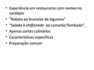 • Experiência em restaurante com nomes no 
cardápio 
• “Robalo ao brunoise de legumes” 
• “Salada à chiffonade ao camarão flambado”. 
• Apenas cortes culinários 
• Características específicas 
• Preparação comum 
 
