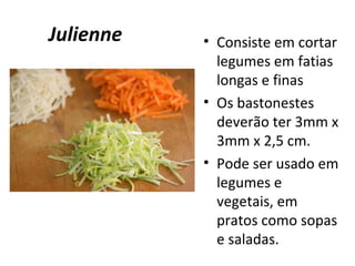 Julienne • Consiste em cortar 
legumes em fatias 
longas e finas 
• Os bastonestes 
deverão ter 3mm x 
3mm x 2,5 cm. 
• Pode ser usado em 
legumes e 
vegetais, em 
pratos como sopas 
e saladas. 
 
