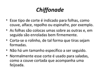 Chiffonade 
• Esse tipo de corte é indicado para folhas, como 
couve, alface, repolho ou espinafre, por exemplo. 
• As folhas são colocas umas sobre as outras e, em 
seguida são enroladas bem firmemente. 
• Corta-se o rolinho, de tal forma que tiras sejam 
formadas. 
• Não há um tamanho específico a ser seguido. 
• Normalmente esse corte é usado para saladas, 
como a couve cortada que acompanha uma 
feijoada. 
 