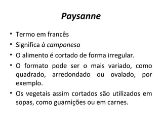 Paysanne 
• Termo em francês 
• Significa à camponesa 
• O alimento é cortado de forma irregular. 
• O formato pode ser o mais variado, como 
quadrado, arredondado ou ovalado, por 
exemplo. 
• Os vegetais assim cortados são utilizados em 
sopas, como guarnições ou em carnes. 
 