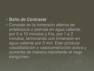 Baño  de Contraste Consiste en la inmersión alterna de antebrazos o piernas en agua caliente, por 5 a 10 minutos y fría, por 1 a 2 minutos, terminando con inmersión en agua caliente por 5 min. Esto produce vasodilatación y vasoconstricción activa y aumenta de manera importante el riego sanguíneo.  