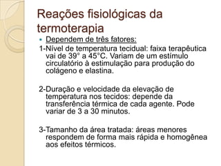 Reações fisiológicas da
termoterapia
 Dependem de três fatores:
1-Nível de temperatura tecidual: faixa terapêutica
  vai de 39° a 45°C. Variam de um estímulo
  circulatório à estimulação para produção do
  colágeno e elastina.

2-Duração e velocidade da elevação de
  temperatura nos tecidos: depende da
  transferência térmica de cada agente. Pode
  variar de 3 a 30 minutos.

3-Tamanho da área tratada: áreas menores
  respondem de forma mais rápida e homogênea
  aos efeitos térmicos.
 