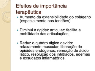 Efeitos de importância
terapêutica
   Aumento da extensibilidade do colágeno
    (especialmente nos tendões);

   Diminui a rigidez articular: facilita a
    mobilidade das articulações;

   Reduz o quadro álgico devido:
    relaxamento muscular, liberação de
    opióides endógenos, remoção de ácido
    lático, resolução dos infiltrados, edemas
    e exsudatos inflamatórios.
 