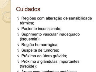 Cuidados
√ Regiões com alteração de sensibilidade
 térmica;
√ Paciente inconsciente;
√ Suprimento vascular inadequado
 (isquemia);
√ Região hemorrágica;
√ Suspeita de tumores;
√ Próximo ao útero grávido;
√ Próximo a glândulas importantes
 (tireóide);
 