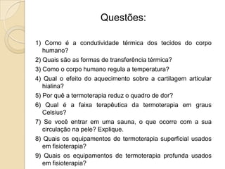 Questões:

1) Como é a condutividade térmica dos tecidos do corpo
   humano?
2) Quais são as formas de transferência térmica?
3) Como o corpo humano regula a temperatura?
4) Qual o efeito do aquecimento sobre a cartilagem articular
   hialina?
5) Por quê a termoterapia reduz o quadro de dor?
6) Qual é a faixa terapêutica da termoterapia em graus
   Celsius?
7) Se você entrar em uma sauna, o que ocorre com a sua
   circulação na pele? Explique.
8) Quais os equipamentos de termoterapia superficial usados
   em fisioterapia?
9) Quais os equipamentos de termoterapia profunda usados
   em fisioterapia?
 