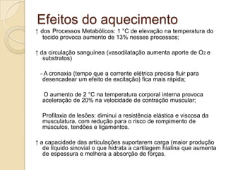 Efeitos do aquecimento
↑ dos Processos Metabólicos: 1 °C de elevação na temperatura do
   tecido provoca aumento de 13% nesses processos;

↑ da circulação sanguínea (vasodilatação aumenta aporte de O2 e
   substratos)

 - A cronaxia (tempo que a corrente elétrica precisa fluir para
  desencadear um efeito de excitação) fica mais rápida;

  O aumento de 2 °C na temperatura corporal interna provoca
  aceleração de 20% na velocidade de contração muscular;

  Profilaxia de lesões: diminui a resistência elástica e viscosa da
  musculatura, com redução para o risco de rompimento de
  músculos, tendões e ligamentos.

↑ a capacidade das articulações suportarem carga (maior produção
   de líquido sinovial o que hidrata a cartilagem hialina que aumenta
   de espessura e melhora a absorção de forças.
 
