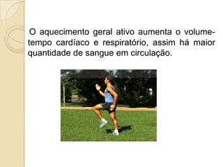 O aquecimento geral ativo aumenta o volume-
tempo cardíaco e respiratório, assim há maior
quantidade de sangue em circulação.
 