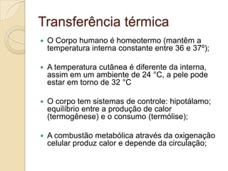Transferência térmica
   O Corpo humano é homeotermo (mantêm a
    temperatura interna constante entre 36 e 37º);

   A temperatura cutânea é diferente da interna,
    assim em um ambiente de 24 °C, a pele pode
    estar em torno de 32 °C

   O corpo tem sistemas de controle: hipotálamo;
    equilíbrio entre a produção de calor
    (termogênese) e o consumo (termólise);

   A combustão metabólica através da oxigenação
    celular produz calor e depende da circulação;
 