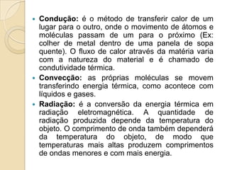    Condução: é o método de transferir calor de um
    lugar para o outro, onde o movimento de átomos e
    moléculas passam de um para o próximo (Ex:
    colher de metal dentro de uma panela de sopa
    quente). O fluxo de calor através da matéria varia
    com a natureza do material e é chamado de
    condutividade térmica.
   Convecção: as próprias moléculas se movem
    transferindo energia térmica, como acontece com
    líquidos e gases.
   Radiação: é a conversão da energia térmica em
    radiação eletromagnética. A quantidade de
    radiação produzida depende da temperatura do
    objeto. O comprimento de onda também dependerá
    da temperatura do objeto, de modo que
    temperaturas mais altas produzem comprimentos
    de ondas menores e com mais energia.
 