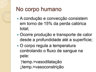 No corpo humano
 A condução e convecção consistem
  em torno de 15% da perda calórica
  total;
 Ocorre produção e transporte de calor
  desde a profundidade até a superfície;
 O corpo regula a temperatura
  controlando o fluxo de sangue na
  pele:
  ↑temp.=vasodilatação
  ↓temp.=vasoconstrição
 