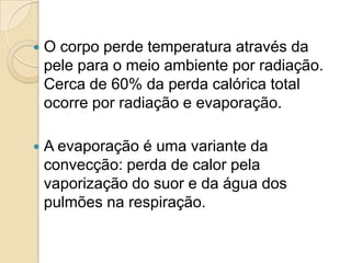    O corpo perde temperatura através da
    pele para o meio ambiente por radiação.
    Cerca de 60% da perda calórica total
    ocorre por radiação e evaporação.

   A evaporação é uma variante da
    convecção: perda de calor pela
    vaporização do suor e da água dos
    pulmões na respiração.
 
