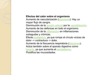 Efectos del calor sobre el organismo 
Aumento de vascularización (hiperemia): Hay un 
mayor flujo de sangre. 
Disminución de la tensión arterial por la vasodilatación. 
Aumento de las defensas en todo el organismo. 
Disminución de la inflamación en inflamaciones 
subagudas y crónicas. 
Efecto analgésico, ya que rompe el círculo vicioso de 
dolor -> contractura -> dolor. 
Aumento de la frecuencia respiratoria (taquipnea). 
Actúa también sobre el aparato digestivo como 
laxante, ya que aumenta el peristaltismo. 
Fluidifica las mucosidades. 
 