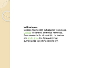 Indicaciones 
Dolores reumáticos subagudos y crónicos. 
Cólicos viscerales, como los nefríticos. 
Para aumentar la eliminación de toxinas 
por ácido úrico (en hiperuricemia) 
aumentando la eliminación de orin 
 
