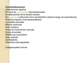 Contraindicaciones 
Inflamaciones agudas. 
En caso de cardiopatías descompensadas. 
En alteraciones de la tensión arterial. 
En anestesia o alteración de la sensibilidad cutánea (riesgo de quemaduras) 
Procesos agudos musculoesqueléticos 
Cavidades cerradas 
Miositis osificante 
Área cardiaca 
Áreas de insuficiencia vascular 
Zonas tumorales 
Platillos de crecimiento 
Útero grávido 
Cardiopatías 
Pacientes anticoagulados 
Colagenopatias activas 
