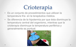 Crioterapia
• Es un conjunto de procedimientos que utilizan la
temperatura fría en la terapéutica médica.
• Se diferencia de la hipotermia por que ésta disminuye la
temperatura central del organismo, mientras que la
crioterapia disminuye la temperatura periférica y
generalmente es puntual.
 