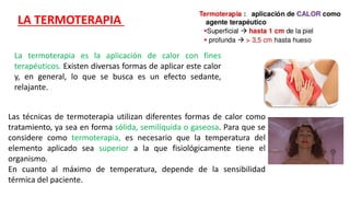 La termoterapia es la aplicación de calor con fines
terapéuticos. Existen diversas formas de aplicar este calor
y, en general, lo que se busca es un efecto sedante,
relajante.
Las técnicas de termoterapia utilizan diferentes formas de calor como
tratamiento, ya sea en forma sólida, semilíquida o gaseosa. Para que se
considere como termoterapia, es necesario que la temperatura del
elemento aplicado sea superior a la que fisiológicamente tiene el
organismo.
En cuanto al máximo de temperatura, depende de la sensibilidad
térmica del paciente.
LA TERMOTERAPIA
 