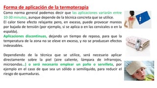 Forma de aplicación de la termoterapia
Como norma general podemos decir que las aplicaciones variarán entre
10-30 minutos, aunque depende de la técnica concreta que se utilice.
El calor tiene efecto relajante pero, en exceso, puede provocar mareos
por bajada de tensión (por ejemplo, si se aplica o en las cervicales o en la
espalda).
Aplicaciones discontinuas, dejando un tiempo de reposo, para que la
temperatura de la zona no se eleve en exceso, y no se produzcan efectos
indeseables.
Dependiendo de la técnica que se utilice, será necesario aplicar
directamente sobre la piel (aire caliente, lámpara de infrarrojos,
microondas…) o será necesario emplear un paño o servilleta, por
ejemplo en el caso de que sea un sólido o semilíquido, para reducir el
riesgo de quemaduras.
 