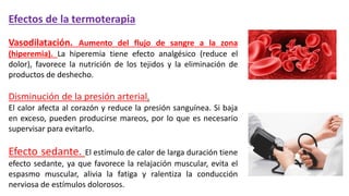 Efectos de la termoterapia
Vasodilatación. Aumento del flujo de sangre a la zona
(hiperemia). La hiperemia tiene efecto analgésico (reduce el
dolor), favorece la nutrición de los tejidos y la eliminación de
productos de deshecho.
Disminución de la presión arterial.
El calor afecta al corazón y reduce la presión sanguínea. Si baja
en exceso, pueden producirse mareos, por lo que es necesario
supervisar para evitarlo.
Efecto sedante. El estímulo de calor de larga duración tiene
efecto sedante, ya que favorece la relajación muscular, evita el
espasmo muscular, alivia la fatiga y ralentiza la conducción
nerviosa de estímulos dolorosos.
 