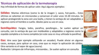 Técnicas de aplicación de la termoterapia
Hay infinidad de formas de aplicar calor. Aquí algunos ejemplos:
Sólidos: Mantas eléctricas (como la de la imagen ), sacos, hot-packs… Estos
últimos se calientan en microondas y conservan el calor unos 15-20 minutos. Se
aplican protegiendo la zona con una toalla, y tienen la ventaja de ser adaptables a
regiones como el hombro o cuello. Ideales para su uso en casa.
Semilíquidos: Fangos, lodos, parafina, parafangos… Se suelen aplicar en
consulta, con la ventaja de que son moldeables y adaptables a regiones como la
espalda completa o la mano completa (en este caso es muy utilizada la parafina).
Gas: Aire seco (por ejemplo utilizando un secador). Puede aliviar en algunos
casos, aunque, para aplicar en casa, creo que es mejor la aplicación de sólidos.
Otra variante es el vapor de agua (sauna).
Radiación: Lámpara de infrarrojos, microondas… Se suelen aplicar en consulta.
 