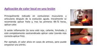 Aplicación de calor local en una lesión
Principalmente indicado en contusiones musculares y
articulares después de la evolución aguda. Inicialmente se
recomienda aplicar hielo y, tras las primeras 48-72 horas,
aplicar calor.
Si existe inflamación (la zona está roja, caliente, hinchada…)
está completamente contraindicado aplicar calor (siendo más
correcto aplicar frío).
Por ejemplo, el calor alivia en casos de artrosis, pero puede
empeorar una artritis.
 