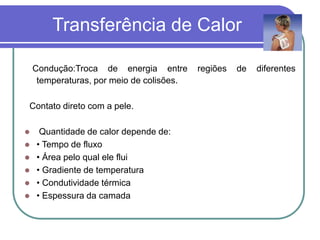 Transferência de Calor
Condução:Troca de energia entre regiões de diferentes
temperaturas, por meio de colisões.
Contato direto com a pele.
 Quantidade de calor depende de:
 • Tempo de fluxo
 • Área pelo qual ele flui
 • Gradiente de temperatura
 • Condutividade térmica
 • Espessura da camada
 
