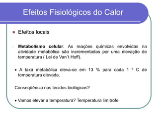 Efeitos Fisiológicos do Calor
 Efeitos locais
- Metabolismo celular: As reações químicas envolvidas na
atividade metabólica são incrementadas por uma elevação de
temperatura ( Lei de Van´t Hoff).
 A taxa metabólica eleva-se em 13 % para cada 1 º C de
temperatura elevada.
Conseqüência nos tecidos biológicos?
 Vamos elevar a temperatura? Temperatura limítrofe
 