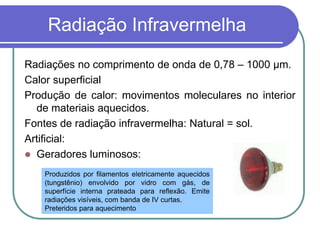 Radiação Infravermelha
Radiações no comprimento de onda de 0,78 – 1000 μm.
Calor superficial
Produção de calor: movimentos moleculares no interior
de materiais aquecidos.
Fontes de radiação infravermelha: Natural = sol.
Artificial:
 Geradores luminosos:
Produzidos por filamentos eletricamente aquecidos
(tungstênio) envolvido por vidro com gás, de
superfície interna prateada para reflexão. Emite
radiações visíveis, com banda de IV curtas.
Preteridos para aquecimento
 