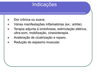 Indicações
 Dor crônica ou suave.
 Várias manifestações inflamatórias (ex.: artrite).
 Terapia adjunta à iontoforese, estimulação elétrica,
ultra-som, mobilização, cinesioterapia.
 Aceleração de cicatrização e reparo.
 Redução do espasmo muscular.
 