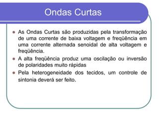 Ondas Curtas
 As Ondas Curtas são produzidas pela transformação
de uma corrente de baixa voltagem e freqüência em
uma corrente alternada senoidal de alta voltagem e
freqüência.
 A alta freqüência produz uma oscilação ou inversão
de polaridades muito rápidas
 Pela heterogeneidade dos tecidos, um controle de
sintonia deverá ser feito.
 