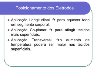 Posicionamento dos Eletrodos
 Aplicação Longitudinal  para aquecer todo
um segmento corporal.
 Aplicação Co-planar  para atingir tecidos
mais superficiais.
 Aplicação Transversal o aumento da
temperatura poderá ser maior nos tecidos
superficiais.
 