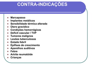 CONTRA-INDICAÇÕES
 Marcapasso
 Implantes metálicos
 Sensibilidade térmica alterada
 Útero gravídico
 Condições hemorrágicas
 Deficit vascular / TVP
 Tumores malignos
 Lesões tuberculosas
 Estado febril
 Epífises de crescimento
 Aparelhos auditivos
 Febre
 Artrite reumatóide
 Crianças
 