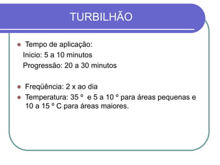 TURBILHÃO
 Tempo de aplicação:
Inicio: 5 a 10 minutos
Progressão: 20 a 30 minutos
 Freqüência: 2 x ao dia
 Temperatura: 35 º e 5 a 10 º para áreas pequenas e
10 a 15 º C para áreas maiores.
 