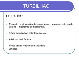 TURBILHÃO
CUIDADOS:
- Elevação ou diminuição da temperatura x área que esta sendo
tratada  hipotermia ou hipertermia.
- A área tratada deve estar toda imersa.
- Adicionar desinfetante
- Ferida aberta (desinfetante: povidona)
- Limpeza
 