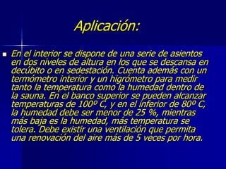 Aplicación:
 En el interior se dispone de una serie de asientos
en dos niveles de altura en los que se descansa en
decúbito o en sedestación. Cuenta además con un
termómetro interior y un higrómetro para medir
tanto la temperatura como la humedad dentro de
la sauna. En el banco superior se pueden alcanzar
temperaturas de 100º C, y en el inferior de 80º C,
la humedad debe ser menor de 25 %, mientras
más baja es la humedad, más temperatura se
tolera. Debe existir una ventilación que permita
una renovación del aire más de 5 veces por hora.
 