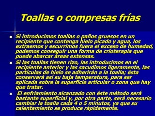 Toallas o compresas frías
 Si introducimos toallas o paños gruesos en un
recipiente que contenga hielo picado y agua, los
extraemos y escurrimos fuera el exceso de humedad,
podemos conseguir una forma de crioterapia que
puede abarcar áreas extensas.
 Si las toallas tienen rizo, las introducimos en el
recipiente anterior y las sacudimos ligeramente, las
partículas de hielo se adherirán a la toalla; ésta
conservará así su baja temperatura, para ser
aplicada sobre la superficie articular o zona que hay
que tratar.
 El enfriamiento alcanzado con éste método será
bastante superficial y, por otra parte, será necesario
cambiar la toalla cada 4 o 5 minutos, ya que su
calentamiento se produce rápidamente.
 