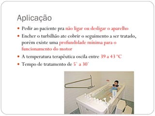 Aplicação Pedir ao paciente pra  não ligar ou desligar o aparelho Encher o turbilhão ate cobrir o seguimento a ser tratado, porém existe uma  profundidade mínima para o funcionamento do motor A temperatura terapêutica oscila entre  39 a 43 ºC Tempo de tratamento de  5` a 30` 