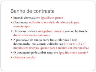 Banho de contraste Imersão alternada em  água fria e quente Geralmente  utilizado na transição da crioterapia para termoterapia Utilizados nas fases  subagudos e crônicos  com o objetivo de  drenar edemas ou equimoses A proporção de tempo entre frio e calor não é bem determinada,  mas as mais utilizadas são  3:1 ou 4:1 (3 a 4 minutos em imersão  quente para 1 minuto em imersão fria) O tratamento pode acabar tanto em  água fria como quente* Ginástica vascular  