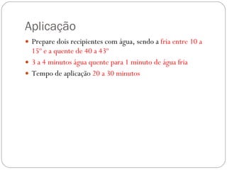 Aplicação Prepare dois recipientes com água, sendo a  fria entre 10 a 15º e a quente de 40 a 43º 3 a 4 minutos água quente para 1 minuto de água fria Tempo de aplicação  20 a 30 minutos 