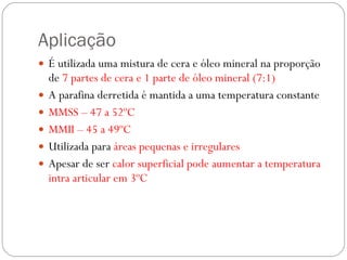 Aplicação É utilizada uma mistura de cera e óleo mineral na proporção de  7 partes de cera e 1 parte de óleo mineral (7:1) A parafina derretida é mantida a uma temperatura constante MMSS – 47 a 52ºC MMII – 45 a 49ºC Utilizada para  áreas pequenas e irregulares Apesar de ser  calor superficial pode aumentar a temperatura intra articular em 3ºC 