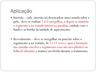 Aplicação  Imersão – cada  imersão irá desencadear uma camada sobre a pele,  deve-se realizar  7 a12 mergulhos , e  depois se mantém o segmento a ser tratado imerso na parafina , cuidado com o fundo e as bordas da unidade de aquecimento.  Revestimento – deve-se mergulhar ou pincelar sobre o seguimento a ser tratado, de  7 a 12 vezes   e após a formação das camadas envolva o seguimento com um saco plástico ou folha de alumínio  e manter envolvido durante o tratamento. 