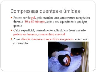 Compressas quentes e úmidas Podem ser de  gel,  pois mantém uma temperatura terapêutica durante  30 a 45 minutos , após o seu aquecimento em água quente Calor superficial, normalmente aplicada em áreas que não  podem ser imersas, como coluna cervical A sua  eficácia diminui em superfícies irregulares , como mão e tornozelo 